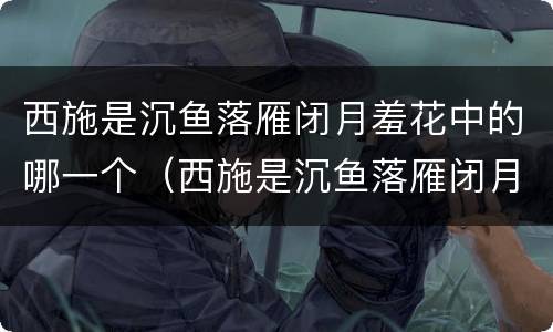 西施是沉鱼落雁闭月羞花中的哪一个（西施是沉鱼落雁闭月羞花中的哪一个角色）