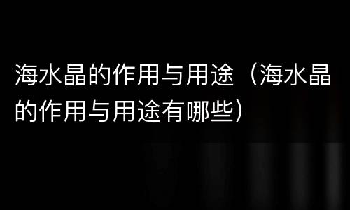 海水晶的作用与用途（海水晶的作用与用途有哪些）