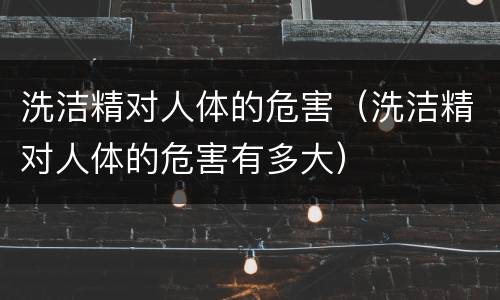 洗洁精对人体的危害（洗洁精对人体的危害有多大）