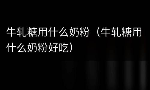 牛轧糖用什么奶粉（牛轧糖用什么奶粉好吃）