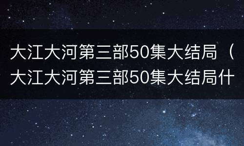 大江大河第三部50集大结局（大江大河第三部50集大结局什么时候播出）