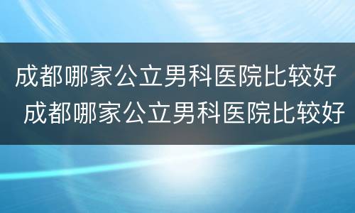 成都哪家公立男科医院比较好 成都哪家公立男科医院比较好