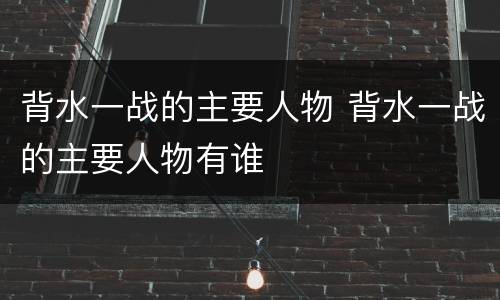 背水一战的主要人物 背水一战的主要人物有谁