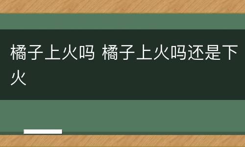 橘子上火吗 橘子上火吗还是下火