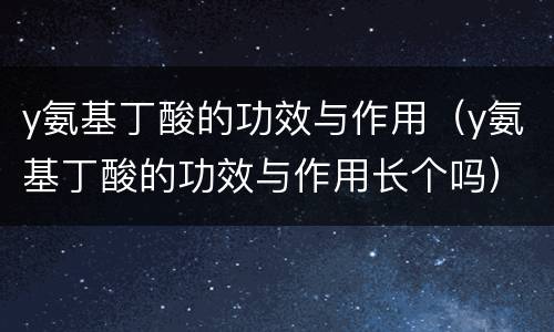 y氨基丁酸的功效与作用（y氨基丁酸的功效与作用长个吗）