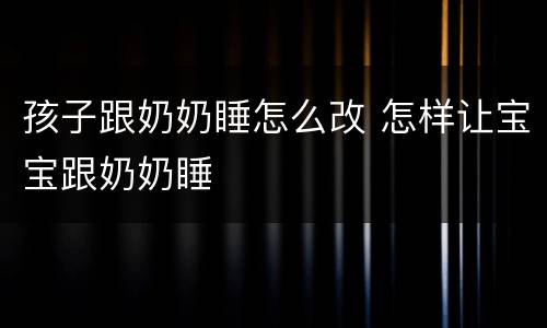 孩子跟奶奶睡怎么改 怎样让宝宝跟奶奶睡