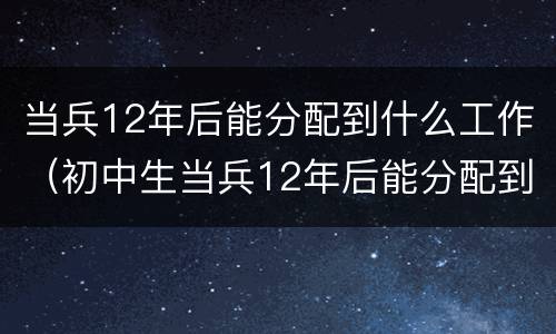 当兵12年后能分配到什么工作（初中生当兵12年后能分配到什么工作）