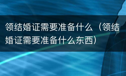 领结婚证需要准备什么（领结婚证需要准备什么东西）