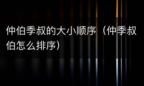 仲伯季叔的大小顺序（仲季叔伯怎么排序）