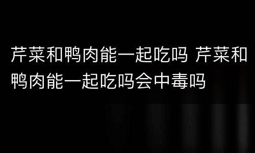 芹菜和鸭肉能一起吃吗 芹菜和鸭肉能一起吃吗会中毒吗