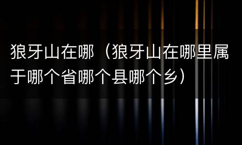 狼牙山在哪（狼牙山在哪里属于哪个省哪个县哪个乡）