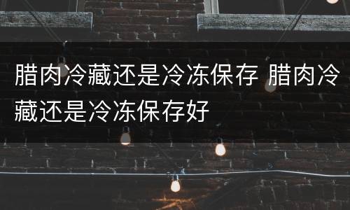 腊肉冷藏还是冷冻保存 腊肉冷藏还是冷冻保存好