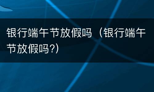 银行端午节放假吗（银行端午节放假吗?）