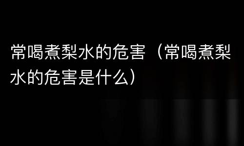 常喝煮梨水的危害（常喝煮梨水的危害是什么）