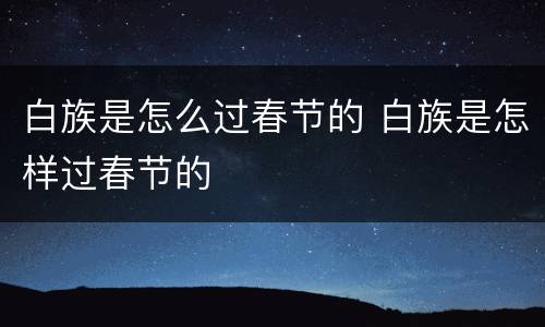 白族是怎么过春节的 白族是怎样过春节的