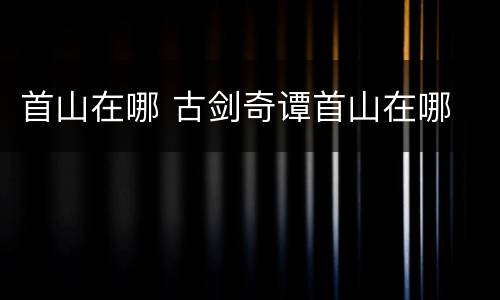 首山在哪 古剑奇谭首山在哪