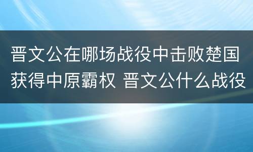 晋文公在哪场战役中击败楚国获得中原霸权 晋文公什么战役称霸