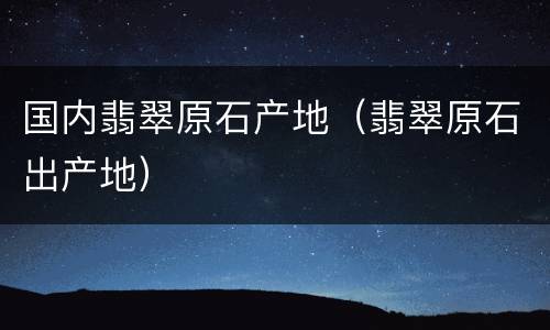 国内翡翠原石产地（翡翠原石出产地）