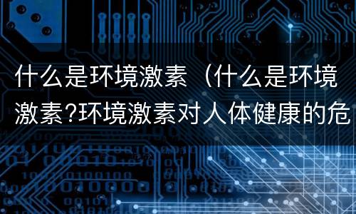 什么是环境激素（什么是环境激素?环境激素对人体健康的危害是什么?）