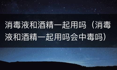 消毒液和酒精一起用吗（消毒液和酒精一起用吗会中毒吗）