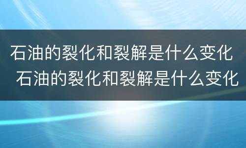 石油的裂化和裂解是什么变化 石油的裂化和裂解是什么变化?