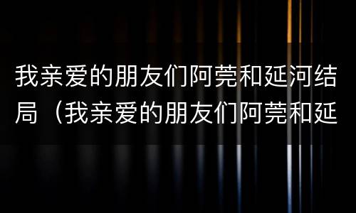 我亲爱的朋友们阿莞和延河结局（我亲爱的朋友们阿莞和延河为什么分手）