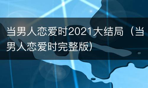 当男人恋爱时2021大结局（当男人恋爱时完整版）