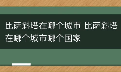 比萨斜塔在哪个城市 比萨斜塔在哪个城市哪个国家