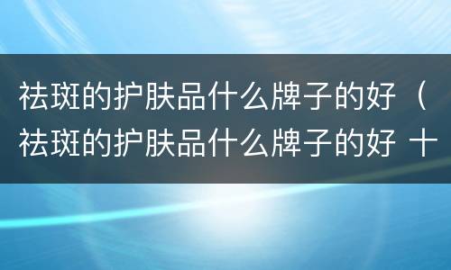 祛斑的护肤品什么牌子的好（祛斑的护肤品什么牌子的好 十大排名）