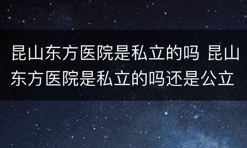 昆山东方医院是私立的吗 昆山东方医院是私立的吗还是公立