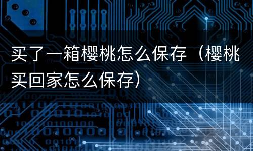 买了一箱樱桃怎么保存（樱桃买回家怎么保存）