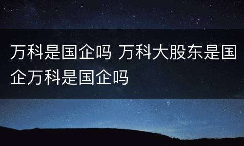 万科是国企吗 万科大股东是国企万科是国企吗