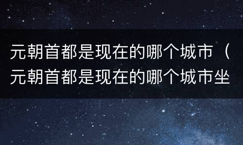 元朝首都是现在的哪个城市（元朝首都是现在的哪个城市坐多少年）