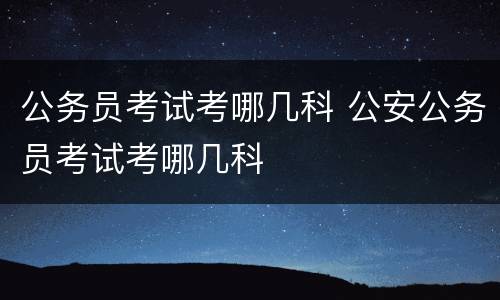 公务员考试考哪几科 公安公务员考试考哪几科