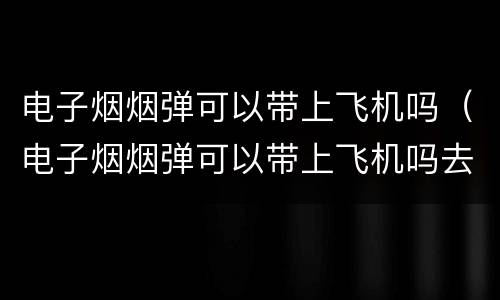 电子烟烟弹可以带上飞机吗（电子烟烟弹可以带上飞机吗去美国吗）
