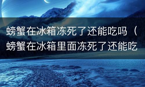 螃蟹在冰箱冻死了还能吃吗（螃蟹在冰箱里面冻死了还能吃吗）