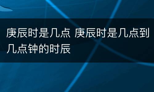 庚辰时是几点 庚辰时是几点到几点钟的时辰