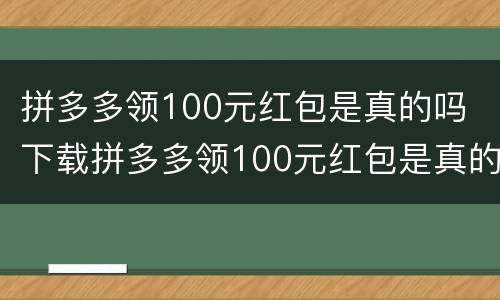 拼多多领100元红包是真的吗 下载拼多多领100元红包是真的吗