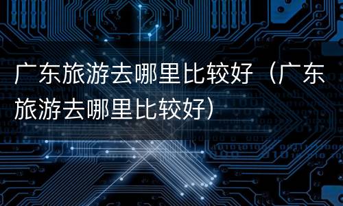 广东旅游去哪里比较好（广东旅游去哪里比较好）