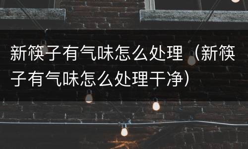 新筷子有气味怎么处理（新筷子有气味怎么处理干净）