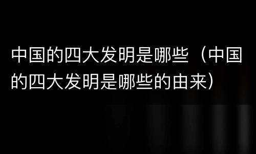 中国的四大发明是哪些（中国的四大发明是哪些的由来）