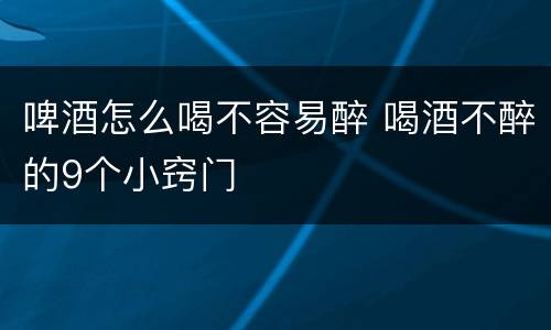 啤酒怎么喝不容易醉 喝酒不醉的9个小窍门