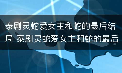 泰剧灵蛇爱女主和蛇的最后结局 泰剧灵蛇爱女主和蛇的最后结局