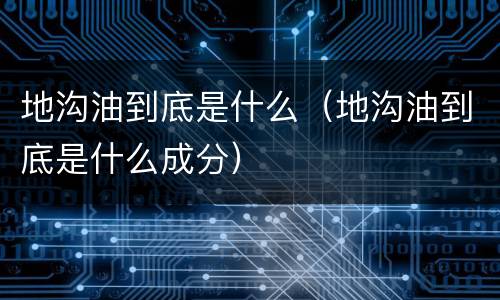地沟油到底是什么（地沟油到底是什么成分）