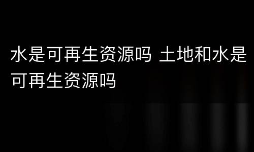 水是可再生资源吗 土地和水是可再生资源吗