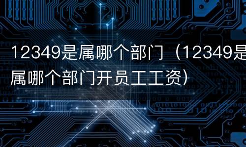 12349是属哪个部门（12349是属哪个部门开员工工资）