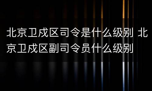 北京卫戍区司令是什么级别 北京卫戍区副司令员什么级别
