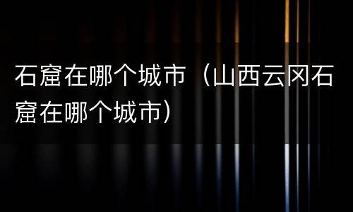石窟在哪个城市（山西云冈石窟在哪个城市）