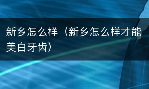 新乡怎么样（新乡怎么样才能美白牙齿）