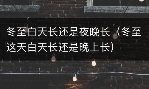 冬至白天长还是夜晚长（冬至这天白天长还是晚上长）